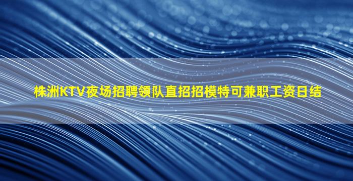 株洲KTV夜场招聘领队直招招模特可兼职工资日结